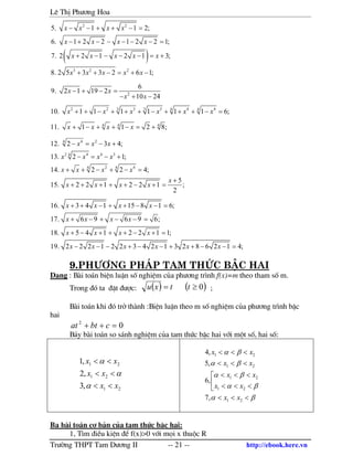 Lª ThÞ Ph−¬ng Hoa
Tr−êng THPT Tam D−¬ng II -- 21 -- http://ebook.here.vn
( )
2 2
3 2 2
5. 1 1 2;
6. 1 2 2 1 2 2 1;
7. 2 2 1 2 1 3;
8. 2 5 3 3 2 6 1;
x x x x
x x x x
x x x x x
x x x x x
− − + + − =
− + − − − − − =
+ − − − − = +
+ + − = + −
2
6
9. 2 1 19 2
10 24
x x
x x
− + − =
− + −
2 2 3 3 4 43 3 4 4
10. 1 1 1 1 1 1 6;x x x x x x+ + − + + + − + + + − =
4 4 4
11. 1 1 2 8;x x x x+ − + + − = +
4 24
2 4 4 34
2 44 4
12. 2 3 4;
13. 2 1;
14. 2 2 4;
5
15. 2 2 1 2 2 1 ;
2
x x x
x x x x
x x x x
x
x x x x
− = − +
− = − +
+ + − + − =
+
+ + + + + − + =
16. 3 4 1 15 8 1 6;
17. 6 9 6 9 6;
18. 5 4 1 2 2 1 1;
19. 2 2 2 1 2 2 3 4 2 1 3 2 8 6 2 1 4;
x x x x
x x x x
x x x x
x x x x x x
+ + − + + − − =
+ − + − − =
+ − + + + − + =
− − − + − − + + − − =
9.Ph−¬ng ph¸p Tam thøc bËc hai
D¹ng : B i to¸n biÖn luËn sè nghiÖm cña ph−¬ng tr×nh f(x)=m theo tham sè m.
Trong ®ã ta ®Æt ®−îc: ( ) ( )0≥= ttxu ;
B i to¸n khi ®ã trë th nh :BiÖn luËn theo m sè nghiÖm cña ph−¬ng tr×nh bËc
hai
02
=++ cbtat
B¶y b i to¸n so s¸nh nghiÖm cña tam thøc bËc hai víi mét sè, hai sè:
21
21
21
,3
,2
,1
xx
xx
xx
<<
<<
<<
α
α
α
βα
βα
βα
βα
βα
<<<



<<<
<<<
<<<
<<<
21
21
21
21
21
,7
,6
,5
,4
xx
xx
xx
xx
xx
Ba b i to¸n c¬ b¶n cña tam thøc bËc hai:
1, T×m ®iÒu kiÖn ®Ó f(x)>0 víi mäi x thuéc R
 