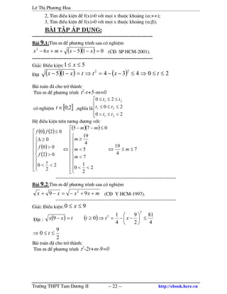 Lª ThÞ Ph−¬ng Hoa
Tr−êng THPT Tam D−¬ng II -- 22 -- http://ebook.here.vn
2, T×m ®iÒu kiÖn ®Ó f(x)>0 víi mäi x thuéc kho¶ng (α;+∞);
3, T×m ®iÒu kiÖn ®Ó f(x)>0 víi mäi x thuéc kho¶ng (α;β);
bµi tËp ¸p dông:
--------------------------------------------------------------------------
B i 9.1:T×m m ®Ó ph−¬ng tr×nh sau cã nghiÖm
( )( ) 01562
=−−++− xxmxx (C§ SP HCM-2001).
--------------------------------------------------------------------------
Gi¶i: §iÒu kiÖn: 51 ≤≤ x
§Æt ( )( ) ( ) 2043415
22
≤≤⇒≤−−=⇒=−− txttxx
B i to¸n ® cho trë th nh:
T×m m ®Ó ph−¬ng tr×nh t2
-t+5-m=0
cã nghiÖm [ ]2;0∈t ,nghÜa l





<≤<
≤≤≤
≤≤≤
20
20
20
21
21
21
tt
tt
tt
HÖ ®iÒu kiÖn trªn t−¬ng ®−¬ng víi:
( ) ( )
( )
( )

















<<
>
>
≥∆
≤
2
2
0
02
00
0
02.0
s
f
f
ff
( )( )
7
4
19
2
2
1
0
7
5
4
19
075
≤≤⇔




















<<
<
<
≥
≤−−
⇔ m
m
m
m
mm
--------------------------------------------------------------------------
B i 9.2:T×m m ®Ó ph−¬ng tr×nh sau cã nghiÖm
mxxxx ++−=−+ 99 2
(C§ Y HCM-1997).
--------------------------------------------------------------------------
Gi¶i: §iÒu kiÖn: 90 ≤≤ x
§Æt : ( ) ( )
4
81
2
9
4
1
09
2
2
≤





−−=⇒≥=− xtttxx
2
9
0 ≤≤⇒ t
B i to¸n ® cho trë th nh:
T×m m ®Ó ph−¬ng tr×nh t2
-2t+m-9=0
 