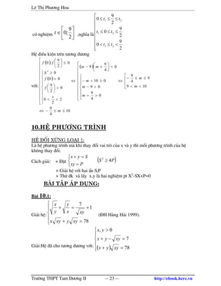 Lª ThÞ Ph−¬ng Hoa
Tr−êng THPT Tam D−¬ng II -- 23 -- http://ebook.here.vn
cã nghiÖm 



∈
2
9
;0t ,nghÜa l









<≤<
≤≤≤
≤≤≤
2
9
0
2
9
0
2
9
0
21
21
21
tt
tt
tt
HÖ ®iÒu kiÖn trªn t−¬ng ®−¬ng
víi:
( )
( )
( )
10
4
9
109
9
4
9
0
4
9
09
010
0
4
9
9
2
2
0
0
2
9
00
0
0
2
9
.0
'
≤≤−⇔




<<
≤≤−
⇔

















>+
>−
≥+−
<





+−
⇔





















<<
>





>
≥∆ ′
≤





m
m
m
m
m
m
mm
s
f
f
ff
10.HÖ ph−¬ng tr×nh
HÖ ®èi xøng lo¹i 1:
L hÖ ph−¬ng tr×nh m khi thay ®æi vai trß cña x v y th× mçi ph−¬ng tr×nh cña hÖ
kh«ng thay ®æi.
C¸ch gi¶i: + §Æt ( )PS
Pxy
Syx
42
≥



=
=+
+ Gi¶i hÖ víi hai Èn S,P
+ Thö ®k v lÊy x,y l hai nghiÖm pt X2
-SX+P=0
bµi tËp ¸p dông:
B i 10.1:
Gi¶i hÖ:





=+
+=+
78
1
7
xyyxyx
xyx
y
y
x
(§H H ng H¶i 1999).
Gi¶i:HÖ ® cho t−¬ng ®−¬ng víi: ( )




=+
=−+
>
78
7
0,
xyyx
xyyx
yx
 
