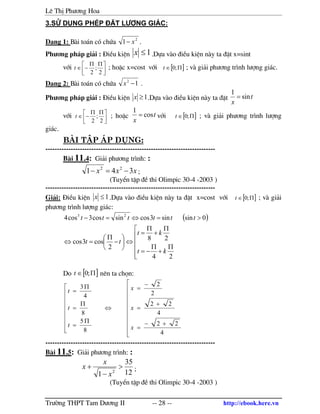 Lª ThÞ Ph−¬ng Hoa
Tr−êng THPT Tam D−¬ng II -- 28 -- http://ebook.here.vn
3.Sö dông phÐp ®Æt l−îng gi¸c:
D¹ng 1: B i to¸n cã chøa 2
1 x− .
Ph−¬ng ph¸p gi¶i : §iÒu kiÖn 1≤x .Dùa v o ®iÒu kiÖn n y ta ®Æt x=sint
víi 




 ΠΠ
−∈
2
;
2
t ; hoÆc x=cost víi [ ]Π∈ ;0t ; v gi¶i ph−¬ng tr×nh l−îng gi¸c.
D¹ng 2: B i to¸n cã chøa 12
−x .
Ph−¬ng ph¸p gi¶i : §iÒu kiÖn 1≥x .Dùa v o ®iÒu kiÖn n y ta ®Æt t
x
sin
1
=
víi 




 ΠΠ
−∈
2
;
2
t ; hoÆc t
x
cos
1
= víi [ ]Π∈ ;0t ; v gi¶i ph−¬ng tr×nh l−îng
gi¸c.
bµi tËp ¸p dông:
--------------------------------------------------------------------------
B i 11.4: Gi¶i ph−¬ng tr×nh: :
xxx 341 22
−=− ;
(TuyÓn tËp ®Ò thi Olimpic 30-4 -2003 )
--------------------------------------------------------------------------
Gi¶i: §iÒu kiÖn 1≤x .Dùa v o ®iÒu kiÖn n y ta ®Æt x=cost víi [ ]Π∈ ;0t ; v gi¶i
ph−¬ng tr×nh l−îng gi¸c:
( )






Π
+
Π
−=
Π
+
Π
=
⇔





−
Π
=⇔
>=⇔=−
24
28
2
cos3cos
0sinsin3cossincos3cos4 23
kt
kt
tt
tttttt
Do [ ]Π∈ ;0t nªn ta chän:










+−
=
+
=
−
=
⇔









Π
=
Π
=
Π
=
4
22
4
22
2
2
8
5
8
4
3
x
x
x
t
t
t
--------------------------------------------------------------------------
B i 11.5: Gi¶i ph−¬ng tr×nh: :
12
35
1 2
>
−
+
x
x
x ;
(TuyÓn tËp ®Ò thi Olimpic 30-4 -2003 )
 