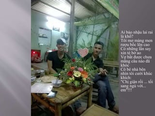  Ai bảo nhậu lai rai
là khổ?
Tôi mơ màng men
rượu bốc lên cao
Có những lần say
xỉn té bờ ao
Vợ bắt được chưa
mắng câu nào đă
khóc
Cô bé nhà bên
nhìn tôi cười khúc
khích:
"Chị giận rồi ... tối
sang ngủ với...
em"!!!
 