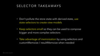 @onderceylan
S E L E C T O R TA K E A WAY S
• Don’t pollute the store state with derived state, use
state selectors to create view models
• Keep selectors small so they can be used to compose
bigger and more complex selectors
• Take advantage of memoization by using selectors and
customMemoize / resultMemoize when needed
 
