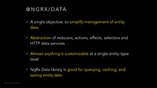 @onderceylan
@ N G R X / D ATA
• A single objective: to simplify management of entity
data
• Abstraction of reducers, actions, effects, selectors and
HTTP data services
• Almost anything is customizable at a single entity-type
level
• NgRx Data library is good for querying, caching, and
saving entity data
 