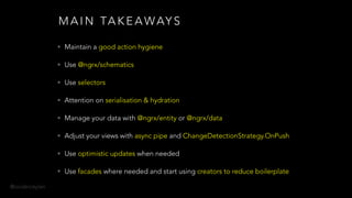 @onderceylan
M A I N TA K E A WAY S
• Maintain a good action hygiene
• Use @ngrx/schematics
• Use selectors
• Attention on serialisation & hydration
• Manage your data with @ngrx/entity or @ngrx/data
• Adjust your views with async pipe and ChangeDetectionStrategy.OnPush
• Use optimistic updates when needed
• Use facades where needed and start using creators to reduce boilerplate
 