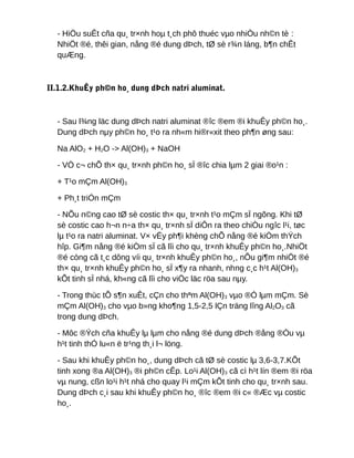 - HiÖu suÊt cña qu¸ tr×nh hoµ t¸ch phô thuéc vµo nhiÒu nh©n tè :
NhiÖt ®é, thêi gian, nång ®é dung dÞch, tØ sè r¾n láng, b¶n chÊt
quÆng.
II.1.2.KhuÊy ph©n ho¸ dung dÞch natri aluminat.
- Sau l¾ng läc dung dÞch natri aluminat ®îc ®em ®i khuÊy ph©n ho¸.
Dung dÞch nµy ph©n ho¸ t¹o ra nh«m hi®r«xit theo ph¶n øng sau:
Na AlO2 + H2O -> Al(OH)3 + NaOH
- VÒ c¬ chÕ th× qu¸ tr×nh ph©n ho¸ sÏ ®îc chia lµm 2 giai ®o¹n :
+ T¹o mÇm Al(OH)3
+ Ph¸t triÓn mÇm
- NÕu n©ng cao tØ sè costic th× qu¸ tr×nh t¹o mÇm sÏ ngõng. Khi tØ
sè costic cao h¬n n÷a th× qu¸ tr×nh sÏ diÔn ra theo chiÒu ngîc l¹i, tøc
lµ t¹o ra natri aluminat. V× vËy ph¶i khèng chÕ nång ®é kiÒm thÝch
hîp. Gi¶m nång ®é kiÒm sÏ cã lîi cho qu¸ tr×nh khuÊy ph©n ho¸.NhiÖt
®é còng cã t¸c dông víi qu¸ tr×nh khuÊy ph©n ho¸, nÕu gi¶m nhiÖt ®é
th× qu¸ tr×nh khuÊy ph©n ho¸ sÏ x¶y ra nhanh, nhng c¸c h¹t Al(OH)3
kÕt tinh sÏ nhá, kh«ng cã lîi cho viÖc läc röa sau nµy.
- Trong thùc tÕ s¶n xuÊt, cÇn cho thªm Al(OH)3 vµo ®Ó lµm mÇm. Sè
mÇm Al(OH)3 cho vµo b»ng kho¶ng 1,5-2,5 lÇn träng lîng Al2O3 cã
trong dung dÞch.
- Môc ®Ých cña khuÊy lµ lµm cho nång ®é dung dÞch ®ång ®Òu vµ
h¹t tinh thÓ lu«n ë tr¹ng th¸i l¬ löng.
- Sau khi khuÊy ph©n ho¸, dung dÞch cã tØ sè costic lµ 3,6-3,7.KÕt
tinh xong ®a Al(OH)3 ®i ph©n cÊp. Lo¹i Al(OH)3 cã cì h¹t lín ®em ®i röa
vµ nung, cßn lo¹i h¹t nhá cho quay l¹i mÇm kÕt tinh cho qu¸ tr×nh sau.
Dung dÞch c¸i sau khi khuÊy ph©n ho¸ ®îc ®em ®i c« ®Æc vµ costic
ho¸.
 