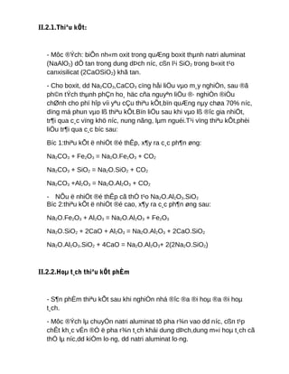 II.2.1.Thiªu kÕt:
- Môc ®Ých: biÕn nh«m oxit trong quÆng boxit thµnh natri aluminat
(NaAlO2) dÔ tan trong dung dÞch níc, cßn l¹i SiO2 trong b«xit t¹o
canxisilicat (2CaOSiO2) khã tan.
- Cho boxit, dd Na2CO3,CaCO3 cïng håi liÖu vµo m¸y nghiÒn, sau ®ã
ph©n tÝch thµnh phÇn ho¸ häc cña nguyªn liÖu ®· nghiÒn ®iÒu
chØnh cho phï hîp víi yªu cÇu thiªu kÕt,bïn quÆng nµy chøa 70% níc,
dïng má phun vµo lß thiªu kÕt.Bïn liÖu sau khi vµo lß ®îc gia nhiÖt,
tr¶i qua c¸c vïng khö níc, nung nãng, lµm nguéi.T¹i vïng thiªu kÕt,phèi
liÖu tr¶i qua c¸c bíc sau:
Bíc 1:thiªu kÕt ë nhiÖt ®é thÊp, x¶y ra c¸c ph¶n øng:
Na2CO3 + Fe2O3 = Na2O.Fe2O3 + CO2
Na2CO3 + SiO2 = Na2O.SiO2 + CO2
Na2CO3 +Al2O3 = Na2O.Al2O3 + CO2
- NÕu ë nhiÖt ®é thÊp cã thÓ t¹o Na2O.Al2O3.SiO2
Bíc 2:thiªu kÕt ë nhiÖt ®é cao, x¶y ra c¸c ph¶n øng sau:
Na2O.Fe2O3 + Al2O3 = Na2O.Al2O3 + Fe2O3
Na2O.SiO2 + 2CaO + Al2O3 = Na2O.Al2O3 + 2CaO.SiO2
Na2O.Al2O3.SiO2 + 4CaO = Na2O.Al2O3+ 2(2Na2O.SiO2)
II.2.2.Hoµ t¸ch thiªu kÕt phÈm
- S¶n phÈm thiªu kÕt sau khi nghiÒn nhá ®îc ®a ®i hoµ ®a ®i hoµ
t¸ch.
- Môc ®Ých lµ chuyÓn natri aluminat tõ pha r¾n vao dd níc, cßn t¹p
chÊt kh¸c vÉn ®Ó ë pha r¾n t¸ch khái dung dÞch,dung m«i hoµ t¸ch cã
thÓ lµ níc,dd kiÒm lo·ng, dd natri aluminat lo·ng.
 