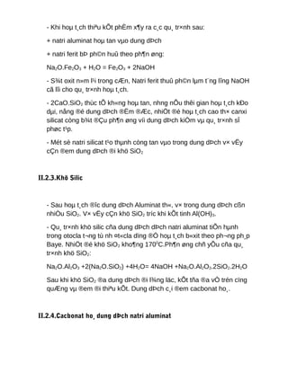 - Khi hoµ t¸ch thiªu kÕt phÈm x¶y ra c¸c qu¸ tr×nh sau:
+ natri aluminat hoµ tan vµo dung dÞch
+ natri ferit bÞ ph©n huû theo ph¶n øng:
Na2O.Fe2O3 + H2O = Fe2O3 + 2NaOH
- S¾t oxit n»m l¹i trong cÆn, Natri ferit thuû ph©n lµm t¨ng lîng NaOH
cã lîi cho qu¸ tr×nh hoµ t¸ch.
- 2CaO.SiO2 thùc tÕ kh«ng hoµ tan, nhng nÕu thêi gian hoµ t¸ch kÐo
dµi, nång ®é dung dÞch ®Ëm ®Æc, nhiÖt ®é hoµ t¸ch cao th× canxi
silicat còng b¾t ®Çu ph¶n øng víi dung dÞch kiÒm vµ qu¸ tr×nh sÏ
phøc t¹p.
- Mét sè natri silicat t¹o thµnh còng tan vµo trong dung dÞch v× vËy
cÇn ®em dung dÞch ®i khö SiO2
II.2.3.Khö Silic
- Sau hoµ t¸ch ®îc dung dÞch Aluminat th«, v× trong dung dÞch cßn
nhiÒu SiO2. V× vËy cÇn khö SiO2 tríc khi kÕt tinh Al(OH)3.
- Qu¸ tr×nh khö silic cña dung dÞch dÞch natri aluminat tiÕn hµnh
trong otocla t¬ng tù nh ¤t«cla dïng ®Ó hoµ t¸ch b«xit theo ph¬ng ph¸p
Baye. NhiÖt ®é khö SiO2 kho¶ng 1700
C.Ph¶n øng chñ yÕu cña qu¸
tr×nh khö SiO2:
Na2O.Al2O3 +2(Na2O.SiO2) +4H2O= 4NaOH +Na2O.Al2O3.2SiO2.2H2O
Sau khi khö SiO2 ®a dung dÞch ®i l¾ng läc, kÕt tña ®a vÒ trén cïng
quÆng vµ ®em ®i thiªu kÕt. Dung dÞch c¸i ®em cacbonat ho¸.
II.2.4.Cacbonat ho¸ dung dÞch natri aluminat
 