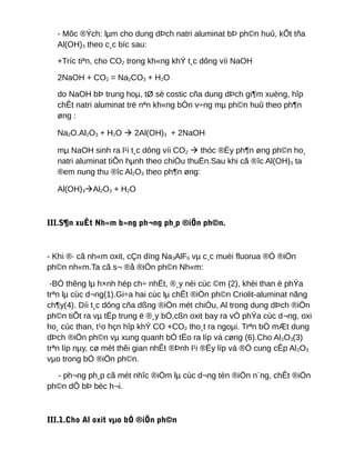 - Môc ®Ých: lµm cho dung dÞch natri aluminat bÞ ph©n huû, kÕt tña
Al(OH)3 theo c¸c bíc sau:
+Tríc tiªn, cho CO2 trong kh«ng khÝ t¸c dông víi NaOH
2NaOH + CO2 = Na2CO3 + H2O
do NaOH bÞ trung hoµ, tØ sè costic cña dung dÞch gi¶m xuèng, hîp
chÊt natri aluminat trë nªn kh«ng bÒn v÷ng mµ ph©n huû theo ph¶n
øng :
Na2O.Al2O3 + H2O  2Al(OH)3 + 2NaOH
mµ NaOH sinh ra l¹i t¸c dông víi CO2  thóc ®Èy ph¶n øng ph©n ho¸
natri aluminat tiÕn hµnh theo chiÒu thuËn.Sau khi cã ®îc Al(OH)3 ta
®em nung thu ®îc Al2O3 theo ph¶n øng:
Al(OH)3Al2O3 + H2O
III.S¶n xuÊt Nh«m b»ng ph¬ng ph¸p ®iÖn ph©n.
- Khi ®· cã nh«m oxit, cÇn dïng Na3AlF6 vµ c¸c muèi fluorua ®Ó ®iÖn
ph©n nh«m.Ta cã s¬ ®å ®iÖn ph©n Nh«m:
-BÓ thêng lµ h×nh hép ch÷ nhËt, ®¸y nèi cùc ©m (2), khèi than ë phÝa
trªn lµ cùc d¬ng(1).Gi÷a hai cùc lµ chÊt ®iÖn ph©n Criolit-aluminat nãng
ch¶y(4). Díi t¸c dông cña dßng ®iÖn mét chiÒu, Al trong dung dÞch ®iÖn
ph©n tiÕt ra vµ tËp trung ë ®¸y bÓ,cßn oxit bay ra vÒ phÝa cùc d¬ng, oxi
ho¸ cùc than, t¹o hçn hîp khÝ CO +CO2 tho¸t ra ngoµi. Trªn bÒ mÆt dung
dÞch ®iÖn ph©n vµ xung quanh bÓ tËo ra líp vá cøng (6).Cho Al2O3(3)
trªn líp nµy, cø mét thêi gian nhÊt ®Þnh l¹i ®Ëy líp vá ®Ó cung cÊp Al2O3
vµo trong bÓ ®iÖn ph©n.
- ph¬ng ph¸p cã mét nhîc ®iÓm lµ cùc d¬ng tèn ®iÖn n¨ng, chÊt ®iÖn
ph©n dÔ bÞ bèc h¬i.
III.1.Cho Al oxit vµo bÓ ®iÖn ph©n
 