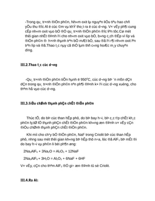 -Trong qu¸ tr×nh ®iÖn ph©n, Nh«m oxit lµ nguyªn liÖu tiªu hao chñ
yÕu thu ®îc Al ë cùc ©m vµ khÝ tho¸t ra ë cùc d¬ng. V× vËy ph¶i cung
cÊp nh«m oxit vµo bÓ ®Ó qu¸ tr×nh ®iÖn ph©n ®îc liªn tôc.Cø mét
thêi gian nhÊt ®Þnh l¹i cho nh«m oxit vµo bÓ, b»ng c¸ch ®Ëp vì líp vá
®iÖn ph©n ®· h×nh thµnh trªn bÒ mÆt bÓ, sau ®ã l¹i r¶i nh«m oxit lªn
trªn líp vá ®ã.Thao t¸c nµy cã thÓ lµm thñ c«ng hoÆc m¸y chuyªn
dïng.
III.2.Thao t¸c cùc d¬ng
-Qu¸ tr×nh ®iÖn ph©n tiÕn hµnh ë 9500
C, cùc d¬ng bÞ ¨n mßn dÇn
dÇn trong qu¸ tr×nh ®iÖn ph©n nªn ph¶i ®Þnh k× l¹i cùc d¬ng xuèng, cho
thªm hå vµo cùc d¬ng.
III.3.§iÒu chØnh thµnh phÇn chÊt ®iÖn ph©n
Thùc tÕ, do bÞ cùc than hÊp phô, do bÞ bay h¬i, bÞ c¸c t¹p chÊt kh¸c
ph©n ly,tØ lÖ thµnh phÇn chÊt ®iÖn ph©n kh«ng æn ®Þnh v× vËy cÇn
®iÒu chØnh thµnh phÇn chÊt ®iÖn ph©n.
Khi míi cho ch¹y bÓ ®iÖn ph©n, NaF trong Criolit bÞ cùc than hÊp
phô, nhng sau mét thêi gian kh«ng bÞ hÊp thô n÷a, lóc ®ã AlF3 bÞ mÊt ®i
do bay h¬i vµ ph©n li bëi ph¶n øng:
2Na3AlF6 + 3Na2O = Al2O3 + 12NaF
2Na3AlF6 + 3H2O = Al2O3 + 6NaF + 6HF
V× vËy, cÇn cho thªm AlF3 ®Ó gi÷ æn ®Þnh tû sè Criolit.
III.4.Ra Al:
 