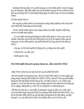 Al láng tÝch lòy dÇn ë ®¸y bÓ trong qu¸ tr×nh ®iÖn ph©n. Cø 3-4 ngµy
th¸o Al mét lÇn. §Ó ®¶m b¶o c©n b»ng nhiÖt, kh«ng nªn th¸o hÕt nh«m ë
bÓ ra vµ thêng ®Ó l¹i mét lîng Al láng øng víi chiÒu cao níc nh«m kho¶ng
15cm.
IV.Tinh luyÖn Nh«m.
-Ph¬ng ph¸p ®iÖn ph©n Cri«lit-alumin nãng ch¶y chØ thu ®îc Al cã ®é
s¹ch 99,5-99,7%Al gäi lµ Al kü thuËt.
-Al th« tõ bÓ ®iÖn ph©n cßn chøa nhiÒu t¹p chÊt gi¶m chÊt lîng
nh«m nªn ph¶i tinh luyÖn.
- C¸c t¹p chÊt cã trong Al thêng lµ:chÊt ®iÖn ph©n, nh«m oxit, nh«m
cacbit, than lÉn vµo Al tõ bÓ ®iÖn ph©n,Fe,Si,Ti tõ nguyªn liÖu vµo Al
trong qu¸ tr×nh ®iÖn ph©n, t¹p chÊt thÓ khÝ do hoµ tan Al chñ yÕu lµ
Hi®r«.
- Hai qu¸ tr×nh tinh luyÖn Al thêng ®îc ¸p dông cho s¶n xuÊt:
+ Clorua ho¸ vµ nÊu t¸ch
+ §iÖn ph©n 3 líp
IV.1.Tinh luyÖn theo ph¬ng ph¸p clorua ho¸, nÊu t¸ch( thiªn tÝch)
-Môc ®Ých :Khö t¹p ch¸t phi kim lo¹i vµ t¹p chÊt thÓ khÝ.
-Khi tinh luyÖn b»ng clorua ho¸, Al th¸o ë bÓ ®iÖn ph©n ra cho ngay vµo
thïng chøa, khèng chÕ nhiÖt ®é 7500
C-7700
C, sôc khÝ Clo vµo Al khuÊy
láng,khi ®ã mét phÇn Al bÞ clorua ho¸ t¹o AlCl3 d¹ng h¬i. H¬i AlCl3 bao
quanh c¸c h¹t r¾n phi kim lo¹i, lµm chóng næi lªn trªn mÆt kim lo¹i láng vµ
vít ra ngoµi. §ång thêi c¸c khÝ nh H2 còng bÞ h¬i AlCl3mang ®i.
-§Ó khö ®i mét sè c¸c t¹p chÊt, ta dïng ph¬ng ph¸p nÊu t¸ch, viÖc nÊu
t¸ch ®îc tiÕn hµnh trong lß ®iÖn trë, khèng chÕ nhiÖt ®é 700-7100
C, ®¸y
lß cã ®é dèc nhÊt ®Þnh vµ cã chç tËp chung Al.Al sÏ ch¶y láng, vµ tËp
trung l¹i, c¸c t¹p chÊt vÉn ë thÓ r¾n hoÆc sÖt n»m l¹i trªn ®¸y lß.
 