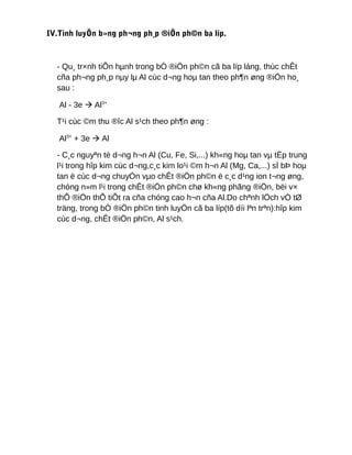 IV.Tinh luyÖn b»ng ph¬ng ph¸p ®iÖn ph©n ba líp.
- Qu¸ tr×nh tiÕn hµnh trong bÓ ®iÖn ph©n cã ba líp láng, thùc chÊt
cña ph¬ng ph¸p nµy lµ Al cùc d¬ng hoµ tan theo ph¶n øng ®iÖn ho¸
sau :
Al - 3e  Al3+
T¹i cùc ©m thu ®îc Al s¹ch theo ph¶n øng :
Al3+
+ 3e  Al
- C¸c nguyªn tè d¬ng h¬n Al (Cu, Fe, Si,...) kh«ng hoµ tan vµ tËp trung
l¹i trong hîp kim cùc d¬ng,c¸c kim lo¹i ©m h¬n Al (Mg, Ca,...) sÏ bÞ hoµ
tan ë cùc d¬ng chuyÓn vµo chÊt ®iÖn ph©n ë c¸c d¹ng ion t¬ng øng,
chóng n»m l¹i trong chÊt ®iÖn ph©n chø kh«ng phãng ®iÖn, bëi v×
thÕ ®iÖn thÕ tiÕt ra cña chóng cao h¬n cña Al.Do chªnh lÖch vÒ tØ
träng, trong bÓ ®iÖn ph©n tinh luyÖn cã ba líp(tõ díi lªn trªn):hîp kim
cùc d¬ng, chÊt ®iÖn ph©n, Al s¹ch.
 