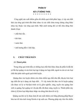 PHẦN IV
XỬ LÝ DÒNG THẢI .
* * * * * * * * * *
Công nghệ sản xuất nhôm gồm rất nhiều quá trình phức hợp, vì vậy mà chất
thải của từng quá trình đều khác nhau và các chất chứa trong chúng cũng khác
nhau tùy thuộc vào từng quá trình. Một cách tương đói có thể chia dòng thải
thành 4 loại:
+ chất thải rắn.
+ khí thải.
+ nước thải.
+ ảnh hưởng đến vi khí hậu.
I. CHẤT THẢI RẮN
I.1 Thành phần
Trong từng quá trình đều có những loại chất thải khác nhau đa phần là đất đá
có lẫn bụi quặng và các kim loại tạp ở dạng các hợp chất, ngoài ra còn có các loại
chất thải phát sinh ngoài quá trình luyện.
Quặng đưa vào luyện nhôm còn chứa nhiều tạp chất như đất, đá,các kim loại
tạp chất tồn tại ở dạng các hợp chất… Vì vậy trước khi đưa vào lò luyện quặng
cần được xử lý sơ bộ.Quá trình xử lý gồm nghiền, sàng, tuyển rửa quặng làm
sinh ra quặng, bụi quặng rơi vãi,cặn đất, đá được sàng, tuyển ra. Thành phần này
chứa tỷ lệ kim loại thấp được nhập vào dòng thải đem đi xử lý.
Quặng sau khi xử lý được đem đi sản xuất nhôm oxit bằng phương pháp Bayer
hòa tan rồi hòa tách trong Octola ở áp suất cao. Phương pháp này tiêu tốn nhiều
 