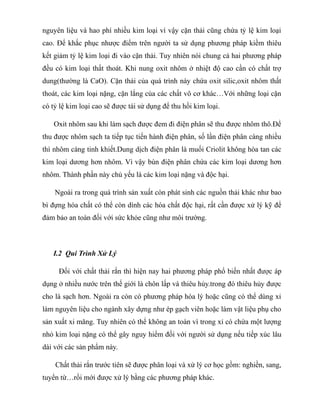 nguyên liệu và hao phí nhiều kim loại vì vậy cặn thải cũng chứa tỷ lệ kim loại
cao. Để khắc phục nhược điểm trên người ta sử dụng phương pháp kiềm thiêu
kết giảm tỷ lệ kim loại đi vào cặn thải. Tuy nhiên nói chung cả hai phương pháp
đều có kim loại thất thoát. Khi nung oxit nhôm ở nhiệt độ cao cần có chất trợ
dung(thường là CaO). Cặn thải của quá trình này chứa oxit silic,oxit nhôm thất
thoát, các kim loại nặng, cặn lắng của các chất vô cơ khác…Với những loại cặn
có tỷ lệ kim loại cao sẽ được tái sử dụng để thu hồi kim loại.
Oxit nhôm sau khi làm sạch được đem đi điện phân sẽ thu được nhôm thô.Để
thu được nhôm sạch ta tiếp tục tiến hành điện phân, số lần điện phân càng nhiều
thì nhôm càng tinh khiết.Dung dịch điện phân là muối Criolit không hòa tan các
kim loại dương hơn nhôm. Vì vậy bùn điện phân chứa các kim loại dương hơn
nhôm. Thành phần này chủ yếu là các kim loại nặng và độc hại.
Ngoài ra trong quá trình sản xuất còn phát sinh các nguồn thải khác như bao
bì đựng hóa chất có thể còn dính các hóa chất độc hại, rất cần được xử lý kỹ để
đảm bảo an toàn đối với sức khỏe cũng như môi trường.
I.2 Qui Trình Xử Lý
Đối với chất thải rắn thì hiện nay hai phương pháp phổ biến nhất được áp
dụng ở nhiều nước trên thế giới là chôn lấp và thiêu hủy.trong đó thiêu hủy được
cho là sạch hơn. Ngoài ra còn có phương pháp hóa lý hoặc cũng có thể dùng xỉ
làm nguyên liệu cho ngành xây dựng như ép gạch viên hoặc làm vật liệu phụ cho
sản xuất xi măng. Tuy nhiên có thể không an toàn vì trong xỉ có chứa một lượng
nhỏ kim loại nặng có thể gây nguy hiểm đối với người sử dụng nếu tiếp xúc lâu
dài với các sản phẩm này.
Chất thải rắn trước tiên sẽ được phân loại và xử lý cơ học gồm: nghiền, sang,
tuyển từ…rồi mới được xử lý bằng các phương pháp khác.
 