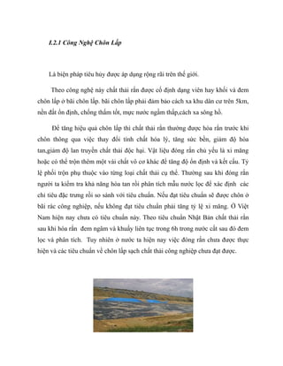 I.2.1 Công Nghệ Chôn Lấp
Là biện pháp tiêu hủy được áp dụng rộng rãi trên thế giới.
Theo công nghệ này chất thải rắn được cố định dạng viên hay khối và đem
chôn lấp ở bãi chôn lấp. bãi chôn lấp phải đảm bảo cách xa khu dân cư trên 5km,
nền đất ổn định, chống thấm tốt, mực nước ngầm thấp,cách xa sông hồ.
Để tăng hiệu quả chôn lấp thì chất thải rắn thường được hóa rắn trước khi
chôn thông qua việc thay đổi tính chất hóa lý, tăng sức bền, giảm độ hòa
tan,giảm độ lan truyền chất thải độc hại. Vật liệu đóng rắn chủ yếu là xi măng
hoặc có thể trộn thêm một vài chất vô cơ khác để tăng độ ổn định và kết cấu. Tỷ
lệ phối trộn phụ thuộc vào từng loại chất thải cụ thể. Thường sau khi đóng rắn
người ta kiểm tra khả năng hòa tan rồi phân tích mẫu nước lọc để xác định các
chỉ tiêu đặc trưng rồi so sánh với tiêu chuẩn. Nếu đạt tiêu chuẩn sẽ được chôn ở
bãi rác công nghiệp, nếu không đạt tiêu chuẩn phải tăng tỷ lệ xi măng. Ở Việt
Nam hiện nay chưa có tiêu chuẩn này. Theo tiêu chuẩn Nhật Bản chất thải rắn
sau khi hóa rắn đem ngâm và khuấy liên tục trong 6h trong nước cất sau đó đem
lọc và phân tích. Tuy nhiên ở nước ta hiện nay việc đóng rắn chưa được thực
hiện và các tiêu chuẩn về chôn lấp sạch chất thải công nghiệp chưa đạt được.
 