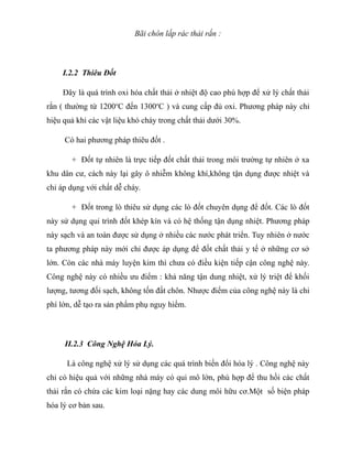 Bãi chôn lấp rác thải rắn :
I.2.2 Thiêu Đốt
Đây là quá trình oxi hóa chất thải ở nhiệt độ cao phù hợp để xử lý chất thải
rắn ( thường từ 1200o
C đến 1300o
C ) và cung cấp đủ oxi. Phương pháp này chỉ
hiệu quả khi các vật liệu khó cháy trong chất thải dưới 30%.
Có hai phương pháp thiêu đốt .
+ Đốt tự nhiên là trực tiếp đốt chất thải trong môi trường tự nhiên ở xa
khu dân cư, cách này lại gây ô nhiễm không khí,không tận dụng được nhiệt và
chỉ áp dụng với chất dễ cháy.
+ Đốt trong lò thiêu sử dụng các lò đốt chuyên dụng để đốt. Các lò đốt
này sử dụng qui trình đốt khép kín và có hệ thống tận dụng nhiệt. Phương pháp
này sạch và an toàn được sử dụng ở nhiều các nước phát triển. Tuy nhiên ở nước
ta phương pháp này mới chỉ được áp dụng để đốt chất thải y tế ở những cơ sở
lớn. Còn các nhà máy luyện kim thì chưa có điều kiện tiếp cận công nghệ này.
Công nghệ này có nhiều ưu điểm : khả năng tận dung nhiệt, xử lý triệt để khối
lượng, tương đối sạch, không tốn đất chôn. Nhược điểm của công nghệ này là chi
phí lớn, dễ tạo ra sản phẩm phụ nguy hiểm.
II.2.3 Công Nghệ Hóa Lý.
Là công nghệ xử lý sử dụng các quá trình biến đổi hóa lý . Công nghệ này
chỉ có hiệu quả với những nhà máy có qui mô lớn, phù hợp để thu hồi các chất
thải rắn có chứa các kim loại nặng hay các dung môi hữu cơ.Một số biện pháp
hóa lý cơ bản sau.
 