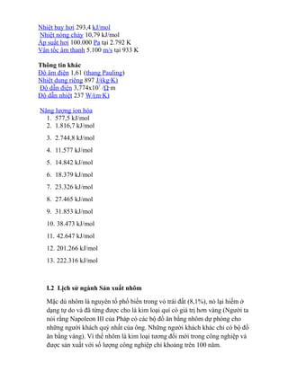 Nhiệt bay hơi 293,4 kJ/mol
Nhiệt nóng chảy 10,79 kJ/mol
Áp suất hơi 100.000 Pa tại 2.792 K
Vận tốc âm thanh 5.100 m/s tại 933 K
Thông tin khác
Độ âm điện 1,61 (thang Pauling)
Nhiệt dung riêng 897 J/(kg·K)
Độ dẫn điện 3,774x107
/Ω·m
Độ dẫn nhiệt 237 W/(m·K)
Năng lượng ion hóa
1. 577,5 kJ/mol
2. 1.816,7 kJ/mol
3. 2.744,8 kJ/mol
4. 11.577 kJ/mol
5. 14.842 kJ/mol
6. 18.379 kJ/mol
7. 23.326 kJ/mol
8. 27.465 kJ/mol
9. 31.853 kJ/mol
10. 38.473 kJ/mol
11. 42.647 kJ/mol
12. 201.266 kJ/mol
13. 222.316 kJ/mol
I.2 Lịch sử ngành Sản xuất nhôm
Mặc dù nhôm là nguyên tố phổ biến trong vỏ trái đất (8,1%), nó lại hiếm ở
dạng tự do và đã từng được cho là kim loại quí có giá trị hơn vàng (Người ta
nói rằng Napoleon III của Pháp có các bộ đồ ăn bằng nhôm dự phòng cho
những người khách quý nhất của ông. Những người khách khác chỉ có bộ đồ
ăn bằng vàng). Vì thế nhôm là kim loại tương đối mới trong công nghiệp và
được sản xuất với số lượng công nghiệp chỉ khoảng trên 100 năm.
 