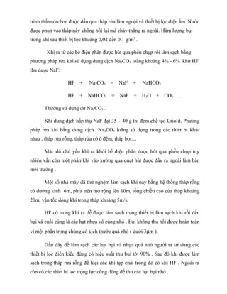trình thấm cacbon được dẫn qua tháp rửa làm nguội và thiết bị lọc điện ẩm. Nước
được phun vào tháp này không hồi lại mà chảy thẳng ra ngoài. Hàm lượng bụi
trong khí sau thiết bị lọc khoảng 0,02 đến 0,1 g/m3
.
Khí ra từ các bể điện phân được hút qua phễu chụp rồi làm sạch bằng
phương pháp rửa khí sử dụng dung dịch Na2CO3 loãng khoảng 4% - 6% khử HF
thu dược NaF:
HF + Na2CO3 = NaF + NaHCO3
HF + NaHCO3 = NaF + H2O + CO2 .
Thường sử dụng dư Na2CO3 .
Khi dung dịch hấp thụ NaF đạt 35 – 40 g thì đem chế tạo Criolit. Phương
pháp rửa khí bằng dung dịch Na2CO3 loãng sử dụng trong các thiết bị khác
nhau , tháp rửa rỗng, tháp rửa có ô đệm, tháp bọt…
Mặc dù chủ yếu khí ra khỏi bể điện phân dược hút qua phễu chụp tuy
nhiên vẫn còn một phần khí vào xưởng qua quạt hút được đẩy ra ngoài làm bẩn
môi trường .
Một số nhà máy đã thử nghệm làm sạch khí này bằng hệ thống tháp rỗng
có đường kính 6m, phía trên mở rộng lên 10m, tổng chiều cao của tháp khoảng
20m, vận tốc dòng khí trong tháp khoảng 5m/s.
HF có trong khí ra dễ được làm sạch trong thiết bị làm sạch khí rồi đến
bụi và cuối cùng là các hạt nhựa vô cùng nhỏ . Bụi không thu hồi được hoàn toàn
vì một phần trong chúng có kích thước quá nhỏ ( dưới 3µm ).
Gần đây để làm sạch các hạt bụi và nhựa quá nhỏ người ta sử dụng các
thiết bị lọc điện kiểu đứng có hiệu suất thu bụi tới 90% . Sau đó khí được làm
sạch trong tháp rửa rỗng để loại các khí tạp chất trong đó có khí HF . Ngoài ra
còn có các thiết bị lọc trọng lực cũng dùng để thu các hạt bụi nhỏ .
 