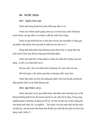 III NƯỚC THẢI
III.1 Nguồn Nước thải
Nước thải trong luyện kim chứa nhiều tạp chất vô cơ .
Nước rửa ở khâu tuyển quặng chứa các oxit kim loại, muối Aluminat,
muối silicat, các tạp chất vô cơ khác và đất đá, chất rắn lơ lửng.
Nước từ quá trình hòa tan và hòa tách octola, rửa sản phẩm và lắng gạn
sản phẩm chứa kiềm, kim loại,một số chất hòa tan như As, F…
Dung dịch điện phân cũng thường xuyên được thay ra, dung dịch này
chứa một số kim loại đã tan trong quá trình điện phân.
Nước làm sạch khí và làm nguội xỉ chứa các chất rắn lơ lửng, kim loại
nặng , có thể có cả hợp chất của S .
Để sản xuất 1 tấn oxit nhôm thải ra khoảng 3m3
nước thải các loại.
Để tinh luyện 1 tấn nhôm sạch thải ra khoảng 30m3
nước thải.
Nước thải chứa các kim loại nặng gây bệnh viêm loét dạ dày, dạ dày,hô
hấp,ung thư máu và các bệnh đường ruột .
III.2- Qui Trình xử Lý .
Nước thải được xử lý qua nhiều bước. Ban đầu nước thải được lọc sơ bộ
bằng hệ thống thiết bị lọc để loại bỏ cặn bã và các chất rắn lơ lửng. Trong công
nghiệp người ta thường sử dụng các bể lọc với lớp vật liệu lọc có thể ở dạng hạt
như thạch anh, than cốc, sỏi nghiền… Tùy thuộc vào loại nước thải mà lựa chọn
vật liệu lọc. Sau đó nước thải được đưa đi khử các chất độc hại gồm các kim loại
nặng, muối, kiềm, F…
 