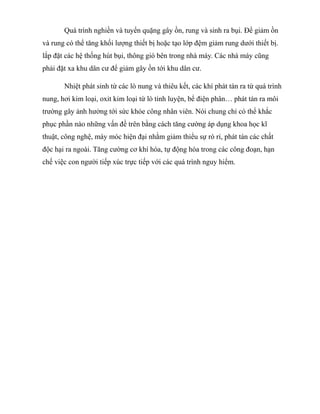 Quá trình nghiền và tuyển quặng gây ồn, rung và sinh ra bụi. Để giảm ồn
và rung có thể tăng khối lượng thiết bị hoặc tạo lớp đệm giảm rung dưới thiết bị.
lắp đặt các hệ thống hút bụi, thông gió bên trong nhà máy. Các nhà máy cũng
phải đặt xa khu dân cư để giảm gây ồn tới khu dân cư.
Nhiệt phát sinh từ các lò nung và thiêu kết, các khí phát tán ra từ quá trình
nung, hơi kim loại, oxit kim loại từ lò tinh luyện, bể điện phân… phát tán ra môi
trường gây ảnh hưởng tới sức khỏe công nhân viên. Nói chung chỉ có thể khắc
phục phần nào những vấn đề trên bằng cách tăng cường áp dụng khoa học kĩ
thuật, công nghệ, máy móc hiện đại nhằm giảm thiểu sự rò rỉ, phát tán các chất
độc hại ra ngoài. Tăng cường cơ khí hóa, tự động hóa trong các công đoạn, hạn
chế việc con người tiếp xúc trực tiếp với các quá trình nguy hiểm.
 