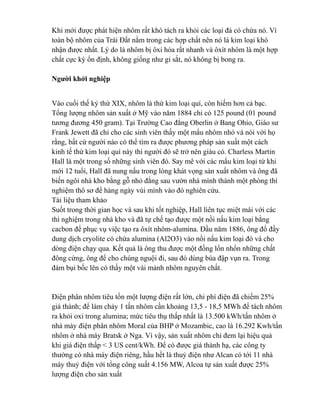 Khi mới được phát hiện nhôm rất khó tách ra khỏi các loại đá có chứa nó. Vì
toàn bộ nhôm của Trái Đất nằm trong các hợp chất nên nó là kim loại khó
nhận được nhất. Lý do là nhôm bị ôxi hóa rất nhanh và ôxít nhôm là một hợp
chất cực kỳ ổn định, không giống như gỉ sắt, nó không bị bong ra.
Người khởi nghiệp
Vào cuối thế kỷ thứ XIX, nhôm là thứ kim loại quí, còn hiếm hơn cả bạc.
Tổng lượng nhôm sản xuất ở Mỹ vào năm 1884 chỉ có 125 pound (01 pound
tương đương 450 gram). Tại Trường Cao đẳng Oberlin ở Bang Ohio, Giáo sư
Frank Jewett đã chỉ cho các sinh viên thấy một mẩu nhôm nhỏ và nói với họ
rằng, bất cứ người nào có thể tìm ra được phương pháp sản xuất một cách
kinh tế thứ kim loại quí này thì người đó sẽ trở nên giàu có. Charless Martin
Hall là một trong số những sinh viên đó. Say mê với các mẩu kim loại từ khi
mới 12 tuổi, Hall đã nung nấu trong lòng khát vọng sản xuất nhôm và ông đã
biến ngôi nhà kho bằng gỗ nhỏ đằng sau vườn nhà mình thành một phòng thí
nghiệm thô sơ để hàng ngày vùi mình vào đó nghiên cứu.
Tài liệu tham khảo
Suốt trong thời gian học và sau khi tốt nghiệp, Hall liên tục miệt mài với các
thí nghiệm trong nhà kho và đã tự chế tạo được một nồi nấu kim loại bằng
cacbon để phục vụ việc tạo ra ôxít nhôm-alumina. Đầu năm 1886, ông đổ đầy
dung dịch cryolite có chứa alumina (Al2O3) vào nồi nấu kim loại đó và cho
dòng điện chạy qua. Kết quả là ông thu được một đống lổn nhổn những chất
đông cứng, ông để cho chúng nguội đi, sau đó dùng búa đập vụn ra. Trong
đám bụi bốc lên có thấy một vài mảnh nhôm nguyên chất.
Điện phân nhôm tiêu tốn một lượng điện rất lớn, chi phí điện đã chiếm 25%
giá thành; để làm chảy 1 tấn nhôm cần khoảng 13,5 - 18,5 MWh để tách nhôm
ra khỏi oxi trong alumina; mức tiêu thụ thấp nhất là 13.500 kWh/tấn nhôm ở
nhà máy điện phân nhôm Moral của BHP ở Mozambic, cao là 16.292 Kwh/tấn
nhôm ở nhà máy Bratsk ở Nga. Vì vậy, sản xuất nhôm chỉ đem lại hiệu quả
khi giá điện thấp < 3 US cent/kWh. Để có được giá thành hạ, các công ty
thường có nhà máy điện riêng, hầu hết là thuỷ điện như Alcan có tới 11 nhà
máy thuỷ điện với tổng công suất 4.156 MW, Alcoa tự sản xuất được 25%
lượng điện cho sản xuất
 