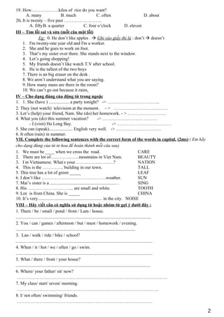 19. How………………kilos of rice do you want?
A. many B. much C. often D. about
20. It is twenty – five past …………………….
A. fiftyB. a quarter C. four o’clock D. eleven
III – Tìm lỗi sai và sửa (mỗi câu một lỗi)
Eg: 0. He don’t like apples .  Ghi vào giấy thi là : don’t  doesn’t
1. I'm twenty-one year old and I'm a worker.
2. She and he goes to work on foot.
3. That’s my sister over there. She stands next to the window.
4. Let’s going shopping!
5. My friends doesn’t like watch T.V after school.
6. He is the tallest of the two boys
7. There is an big eraser on the desk .
8. We aren’t understand what you are saying.
9. How many mans are there in the room?
10. We can’t go out because it rains
IV – Cho dạng đúng của động từ trong ngoặc
1. 1. She (have ) .................. a party tonight? -> ……………………………..
2. They (not watch) television at the moment. - > ………………………………
3. Let’s (help) your friend, Nam. She (do) her homework. - > ……………………..
4. What you (do) this summer vacation? -> ……………………… ………
- I (visit) Ha Long Bay. -> ………………………………
5. She can (speak)..................... English very well. -> …………………………
6. It often (rain) in summer.
VII. Complete the following sentences with the correct form of the words in capital. (2ms) ( Em hãy
cho dạng đúng của từ in hoa để hoàn thành mỗi câu sau)
1. We must be ____ when we cross the road. CARE
2. There are lot of………….……mountains in Viet Nam. BEAUTY
3. I’
m Vietnamese. What’
s your……………..………? NATION
4. This is the ………….. building in our town. TALL
5. This tree has a lot of green _____ LEAF
6. I don’t like …………………………………….weather. SUN
7. Mai’s sister is a ........................................................... . SING
8. His ………………….……... are small and white. TOOTH
9. Lee is from China. She is _____ CHINA
10. It’s very......................................................... in the city. NOISE
VIII – Hãy viết câu có nghĩa sử dụng từ hoặc nhóm từ gợi ý dưới đây :
1. There / be / small / pond / front / Lam / house.
........................................................................................................................
2. You / can / games / afternoon / but / must / homework / evening.
..........................................................................................................
3. Lan / walk / ride / bike / school?
.........................................................................................................................
4. When / it / hot / we / often / go / swim.
.........................................................................................................................
5. What / there / front / your house?
.......................................................................................................................
6. Where/ your father/ sit/ now?
……………………………………………………………………………………….
7. My class/ start/ seven/ morning.
………………………………………………………………………………….
8. I/ not often/ swimming/ friends.
………………………………………………………………………………
2
 