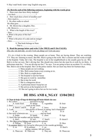 9. Huy/ read/ book/ sister/ sing/ English song now.
……………………………………………………………………………….
IX. Rewrite each of the following sentences, beginning with the words given
1. Does your class have thirty students?
- Are there..........................................?
2. How much does a bowl of noodles cost?
- How much is....................................?
3. He often walks to school.
He often goes…………….………………………
4. Mr. Brown has a daughter, Hoa .
- Mr. Brown is .......................................
5. What is the length of this river?
- How.................................................?
6. What is the price of this hat?
- How ………………………..……………
7. What is the price of a cake and an orange?
- How.................................................?
8. That book belongs to Nam.
- That is........................................
X Read the passage below and write T (for TRUE) and F (for FALSE).
(Đọc đọc văn dưới đây và viết T (với câu đúng) và F (với câu sai).)
It’s six o’clock in the evening. Many people are at home. They are having dinner. They are watching
T.V. They are listening to music. But Mrs. Bich is going to the work. She’s a doctor and she works at night
in the hospital. Today she’s late. The hospital is not in her neighborhood so she usually goes by car. Mrs.
Bich is in her car now. She’s driving fast. She should slow down but she must be at work by six thirty. A
policeman stops her. “ You are driving too fast !” he says. You are going to have an accident. It’s six thirty.
Mrs. Bich is not at the hospital. She’s at the police station. Her car must stay there for fourteen days.
…………… 1. Many people are not working.
…………… 2. Mrs. Bich comes home every evening at six.
…………… 3. Mrs. Bich is a night doctor
…………… 4. The hospital is near her house
…………… 5. She goes to work by motorbike
…………… 6. She is late for work
…………… 7. She is a dangerous driver
…………… 8. A policeman doesn’t keep her car
…………… 9. She arrives at the hospital at 6.30
…………… 10. She isn’t going to drive her car for two weeks
DE HSG ANH 6_NGAY 13/04/2012
I/ Chọn từ hoặc tổ hợp từ thích hợp để hoàn thành câu sau:
1. We collect..........................and feed it to pigs
A. waste food . B. things C. vegetables D. fruit
2. Don't...........................trash on the street.
A. Both C and D B. get C. leave D. throw
3, Look………………..this picture of flowers in spring: Isn't it beautiful?
A. on B. at C. for D. in
4, Our neck is between our..........................and our head.
A. limbs B. hands C. chest D. legs
5, I don't like hot weather and my brother……………………..
A. don't. B. isn't. C. hasn't. D. doesn’t
6, . She likes going fishing and swim in the summer.
A. fishing B. swim C. in D. likes
7, In summer there's very hot so he often goes to the seaside on holiday.
A. so B. In summer C. on D. there's
8, ……………………..spring, summer, fall and winter.
A. These are B. There are C. They are D. Those are
3
 