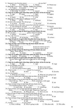 9, . Summer is my favorite season …………………. do you like?
A. What B. What one C. Which D. Which one
10, How tall is your sister? - Sixteen. Today's her birthday.
A. Today's B. Sixteen C. tall D. How
11, . He doesn't never go fishing in the winter.
A. the winter B. never C. doesn't D. fishing
12, Chọn từ có phần gạch chân được phát âm khác với ba từ còn lại.
A. start B. warm C. farm D. market
13. We have…………………rain in the rainy season.
A. much B. few C. a lot D. many
14. What do you often have in different seasons?
A. What B. do C. different D. have
15. It's hot in the summer. We always go………………….
A. to swim B. swim C. for swim D. swimming
16, . It usually rains in the rainy season but in the dry season it ……………..
A. isn't raining B. isn't rain C. not rain D. doesn't
17, 1. How many seasons are there in Viet Nam? There are……………..two seasons there.
A. only B. many C. also D. much
18, Chọn từ hoặc tổ hợp từ thích hợp để hoàn thành câu sau:
19. We can play…………………..games when it's raining.
A. indoor B. outdoor C. outside D. inside
20. Yes. I do. Can we …………………a game now?
A. having B. for having C. have D. to have
21, Chọn từ/cụm từ có gạch chân cần phải sửa trong câu sau:
. There aren't some ships in my village, just a post office and a pub.
A. There B. just C. some D. and
23, Chọn từ hoặc cụm từ thích hợp để hoàn thành câu sau:
. Which cinema…………………?
A. you want to go to B. do you want to go to it
C. do you want to go D. do you want to go to
24, Chọn từ hoặc tổ hợp từ thích hợp để hoàn thành câu sau:
. Meat - food; dresses ………………..
A. suits B. clothes C. wardrobe D. wear
25, Chọn từ có phần gạch chân được phát âm khác với ba từ còn lại.
A. students B. teachers C. thanks D. desks
26, Chọn từ/cụm từ có gạch chân cần phải sửa trong câu sau:
. Is your father work eight hours a day and six days a week?
A B C D
27, Chọn từ có phần gạch chân được phát âm khác với ba từ còn lại.
A. hear B. near C. year D. wear
28. It's my birthday next week. - ……………………
A. You have a party B. Have you a party
C. Are you going to have a party D. Do you have a party
29, What is your…………………season? Is it summer?
A. like B. best C. love D. favorite
30. I'm very hungry……………………?
A. What are you eating B. What are you going to eat
31, Chọn từ có phần gạch chân được phát âm khác với ba từ còn lại.
A. both B. clothes C. thank D. thin
32, Chọn từ hoặc tổ hợp từ thích hợp để hoàn thành câu sau:
. I don't like tea. - Oh, I........................Well, sometimes, with sugar.
A. would B. like C. do D. am
33, Chọn từ hoặc tổ hợp từ thích hợp để hoàn thành câu sau:
. Two hundred grams of beef. - Is there........................else?
A. some what B. any other C. something D. anything
34, Chọn từ hoặc cụm từ thích hợp để hoàn thành câu sau:
. Hello,...................? - Oh. I'm all right. Thank you. And You?
A. Who are you B. What are you C. How are you D. Are you hungry
35,Chọn từ hoặc tổ hợp từ thích hợp để hoàn thành câu sau:
. There is an.........................on each side of our head: We hear with them.
A. hair B. arm C. eye D. ear
36, Chọn từ hoặc tổ hợp từ thích hợp để hoàn thành câu sau:
. In………………., the weather is fine. There are flowers' everywhere.
A. winter B. fall C. spring D. summer
37,. Listen!.........................to your sister?
A. Who is talking B. Who is going to talk C. Who does talk D. Who talks
4
 