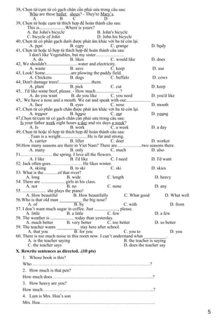38, Chọn từ/cụm từ có gạch chân cần phải sửa trong câu sau:
Who are these ballet shoes? - They're Mary’s.
A B C D
39, Chọn từ hoặc cụm từ thích hợp để hoàn thành câu sau:
This is.......................Where is yours?
A. the John's bicycle B. John's bicycle
C. bicycle of John D. John his bicycle
40, Chọn từ có phần gạch dưới được phát âm khác với ba từ còn lại.
A. post B. copy C. orange D. body
41, Chọn từ hoặc tổ hợp từ thích hợp để hoàn thành câu sau:
I don't like Vegetables, but my sister……………….
A. do B. likes C. would like D. does
42, We shouldn't............................water and electricity.
A. waste B. save C. keep D. use
43, Look! Some.......................are plowing the paddy field.
A. Chickens B. dogs C. buffalo D. cows
44, Don't damage trees!.............................them.
A. plant B. pick C. cut D. keep
45, . I'd like some beef, please. - How much......................?
A. do you want B. do you like C. you need D. you'd like
45,. We have a nose and a mouth. We eat and speak with our......................
A. face B. eyes C. nose D. mouth
47, Chọn từ có phần gạch chân được phát âm khác với ba từ còn lại.
A. trouser B. house C. our D. young
47,Chọn từ/cụm từ có gạch chân cần phải sửa trong câu sau:
Is your father work eight hours a day and six days a week?
A. Is B. work C. a week D. a day
49, Chọn từ hoặc tổ hợp từ thích hợp để hoàn thành câu sau:
. Tuan is a weight........................He is fat and strong.
A. carrier B. lifter C. doer D. worker
50.How many seasons are there in Viet Nam? There are……………..two seasons there.
A. many B. only C. much D. also
51..……………….. the spring. I love all the flowers.
A. I like B. I'd like C. I need D. I'd want
52. Jack often goes………………… He likes winter.
A. skiing B. to ski C. ski D. skies
53. What is the ............of that river?
A. long B. wide C. length D. heavy
54. There are ..................... girls in his class.
A. not B. no C. none D. any
55. ..................... she plays the piano!
A. How beautiful B. How beautifully C. What good D. What well
56.Who is that old man __________ the big nose?
A. of B. by C. with D. from
57. I don’t want much sugar in coffee. Just ....................., please.
A. little B. a little C. few D. a few
58. The weather is ..................... today than yesterday.
A. much better B. very better C. too better D. so better
59. The teacher wants __________ stay here after school.
A. that you B. for you C. you to D. you
60. There is too much noise in this room now. I can’t understand what __________.
A. is the teacher saying B. the teacher is saying
C. the teacher says D. does the teacher say
X. Rewrite sentences as directed. .(10 pts)
1. Whose book is this?
Who ……………………………………………………………………?
2. How much is that pen?
How much does………………………………………………………….?
3. How heavy are you?
How much………………………………………………………………..?
4. Lam is Mrs. Hoa’s son
Mrs. Hoa…………………………………………………………………..
5
 