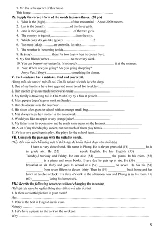 5. Mr. Ba is the owner of this house.
This house………………………………………………………………….
IX. Supply the correct form of the words in parentheses. .(20 pts)
1. What is the (high)…………............…of that mountain? – About 2000 meters.
2. Lan is the (small)……………………of the three girls.
3. Jane is the (young)………..........………of the two girls.
4. The country is (quiet)……...........……….than the city.
5. Which color do you like (good)…….................……….?
6. We must (take) ………..an umbrella. It (rain)……….......……..
7. The weather is becoming (cold)…….........…......………
8. He (stay) ....................... there for two days when he comes there.
9. My best friend (write) .......................... to me every week.
10. You can borrow my umbrella. I (not need) ............................................. it at the moment.
11. Tom: Where are you going? Are you going shopping?
Jerry: Yes, I (buy) .............................. something for dinner.
V. Each sentence has a mistake. Find and correct it.
(Trong mỗi câu sau có một lỗi sai. Tìm lỗi sai đó và chữa lại cho đúng)
1. One of my brothers have two eggs and some bread for breakfast............................................
2. Our teacher gives us much homeworks today.............................................
3. My family is traveling to Ho Chi Minh City by a bus at present.............................................
4. Most people doesn’t go to work on Sunday.............................................
5. Our classroom is on the two floor.............................................
6. His sister often goes to school with an orange small bag.............................................
7. Mai always helps her mother in the housework.............................................
8. Would you like an apple or any orange juice?............................................
9. My father is in his room now and he reads some news on the Internet.............................................
10. A lot of my friends play soccer, but not much of them play tennis.............................................
11.Vy is a very good tennis play. She plays for the school team.............................................
VII. Complete the passage with the suitable words.
(Hãy điền vào mỗi chỗ trống một từ thích hợp để hoàn thành đoạn văn dưới đây)
I have a very close friend. His name is Phong. He is eleven years old (51) __________ he is
in grade six. He (52) __________ speak English. He has English (53) __________
Tuesday,Thursday and Friday. He can also (54) __________ the piano. In his room, (55)
__________ is a piano and some books. Every day he gets up at six. He (56) __________
breakfast at six thirty and goes to school at a (57) __________ to seven. He has his (58)
__________ from seven fifteen to eleven thirty. Then he (59) ___________ back home and has
lunch at twelve o’clock. It’s three o’clock in the afternoon now and Phong is in his room. He
(60) __________ doing his homework.
VIII. Rewrite the following sentences without changing the meaning.
(Viết lại câu sao cho nghĩa không thay đổi so với câu ở trên)
1. Is there a colorful picture in your room?
Has ……………………………………………………………………………………………………….
2. Peter is the best at English in his class.
Nobody ………………………………………………………………………………………………….
3. Let’s have a picnic in the park on the weekend.
Why …………………………………………………………………………………………………………
6
 