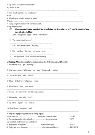 4. My house is near the supermarket.
My house is not
…………………………………………………………………………………………………
5. How much are these red notebooks?
What ……………………………………………………………………………………………………..
6. What is your brother’s favorite sport?
Which …………………………………………………………………………………………………
7. Many people walk to work for their health.
Many people travel …………………………………………………………………….
IV. Hoµn thµnh c©u dùa vµo tõ gîi ý ( cã thÓ thay ®æi d¹ng cña c¸c tõ ®· cho ®Ó cho c©u ®óng
ng÷ ph¸p ) : (1.25ps)
1. John / always feel happy / when / come home .
…………………………………………………………
2. The party / start / seven ?
…………………………………………………………
3. She / buy / food / drink / the party.
…………………………………………………………
4. She / standing / the right / her house / now .
…………………………………………………………….
5. That apartment / most suitable / their family .
…………………………………………………………….
I. Writing: Make meaningful sentences using the following cues. (20 points)
1. What time / Nga / get / morning?
.......................................................................................................................................................
2. You / can / games / afternoon / but / must / homework / evening.
.......................................................................................................................................................
3. Lan / walk / ride / bike / school?
.......................................................................................................................................................
4. When / it / hot / we / often / go / swim.
.......................................................................................................................................................
5. What / there / front / your house?
.......................................................................................................................................................
6. If / you / not feel / well / should / see / doctor.
.......................................................................................................................................................
7. What color / your baby / eyes?
.......................................................................................................................................................
8. My father / 4 years / old / mother.
.......................................................................................................................................................
10. Hoa / learn / languages / bad.
.......................................................................................................................................................
3. Hãy cho dạng đúng của các từ trong ngoặc
a.You must be (31) ............................... when you cross the road. CARE
b. The most popular after-school ………………… in our country ACT
are foodball, badminton and basketball
c. September is the (33) .............................. month of the year. ....NINE
d. Today we have literature, ………………... education and history. .......PHYSICS
7
 