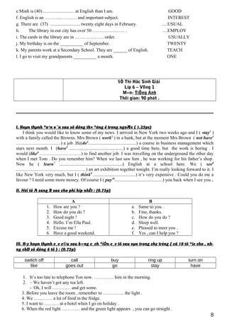e.Minh is (40) ........................... at English than I am. GOOD
f. English is an ………………… and important subject. INTEREST
g. There are (37) .......................... twenty eight days in February. ....USUAL
h. The library in our city has over 50 ………………… . ....EMPLOY
i. The cards in the library are in ………………. order. USUALLY
j. My birthday is on the __________ of September. TWENTY
k. My parents work at a Secondary School. They are ______ of English. TEACH
l. I go to visit my grandparents __________ a month. ONE
§Ò Thi Häc Sinh Giái
Líp 6 – Vßng 1
M«n: TiÕng Anh
Thêi gian: 90 phót .
I. Hoµn thµnh ®o¹n v¨n sau sö dông th× ®óng ë trong ngoÆc ( 1.25ps)
I think you would like to know some of my news. I arrived in New York two weeks ago and I ( stay1
)
with a family called the Browns. Mrs Brown ( work2
) in a bank, but at the moment Mrs Brown ( not have3
.......................................) a job .He(do4
..........................................) a course in business management which
stars next month. I (have5
...............................................) a good time here, but the work is boring . I
would (like6
....................................) to find another job. I was travelling on the underground the other day
when I met Tom . Do you remenber him? When we last saw him , he was working for his father’s shop.
Now he ( learn7
.......................................................) English at a school here. We ( see8
.............................................................) an art exhibition together tonight. I’m really looking forward to it. I
like New York very much, but I ( think9
.....................................) it’s very expensive . Could you do me a
favour ? I need some more money. Of course I ( pay10
..........................................) you back when I see you .
II. Nèi tõ A sang B sao cho phï hîp nhÊt : (0.75p)
A B
1. How are you ?
2. How do you do ?
3. Good night !
4. Hello. I’m Ella Paul.
5. Excuse me !
6. Have a good weekend.
a. Same to you .
b. Fine, thanks.
c. How do you do ?
d. Sleep well.
e. Pleased to meet you .
f. Yes , can I help you ?
III. H·y hoµn thµnh c¸c c©u sau b»ng c¸ch ®iÒn c¸c tõ sau vµo trong chç trèng ( cã 10 tõ ®îc cho , nh-
ng chØ sö dông 6 tõ ) : (0.75p)
switch off call buy ring up turn on
like goes out go stay have
1. It’s too late to telephone Ton now. …………. him in the morning.
2. – We haven’t got any tea left.
- Oh, I will ………… and get some.
3. Before you leave the room , remember to ………….. the light .
4. We ………… a lot of food in the fridge.
5. I want to ………. at a hotel when I go on holiday .
6. When the red light ………… and the green light appears , you can go straight .
8
 
