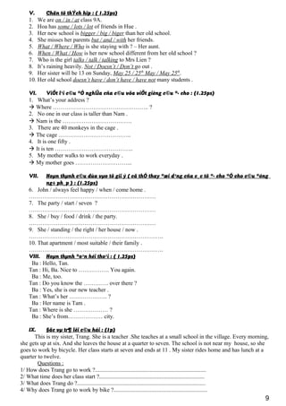 V. Chän tõ thÝch hîp : ( 1.25ps)
1. We are on / in / at class 9A.
2. Hoa has some / lots / lot of friends in Hue .
3. Her new school is bigger / big / biger than her old school.
4. She misses her parents but / and / with her friends.
5. What / Where / Who is she staying with ? – Her aunt.
6. When / What / How is her new school different from her old school ?
7. Who is the girl talks / talk / talking to Mrs Lien ?
8. It’s raining heavily. Not / Doesn’t / Don’t go out .
9. Her sister will be 13 on Sunday, May 25 / 25th
May / May 25th
.
10. Her old school doesn’t have / don’t have / have not many students .
VI. ViÕt l¹i c©u ®Ó nghÜa cña c©u võa viÕt gièng c©u ®· cho : (1.25ps)
1. What’s your address ?
 Where ………………………………………….. ?
2. No one in our class is taller than Nam .
 Nam is the ………………………………
3. There are 40 monkeys in the cage .
 The cage ………………………………..
4. It is one fifty .
 It is ten …………………………………..
5. My mother walks to work everyday .
 My mother goes ………………………...
VII. Hoµn thµnh c©u dùa vµo tõ gîi ý ( cã thÓ thay ®æi d¹ng cña c¸c tõ ®· cho ®Ó cho c©u ®óng
ng÷ ph¸p ) : (1.25ps)
6. John / always feel happy / when / come home .
…………………………………………………………
7. The party / start / seven ?
…………………………………………………………
8. She / buy / food / drink / the party.
…………………………………………………………
9. She / standing / the right / her house / now .
…………………………………………………………….
10. That apartment / most suitable / their family .
…………………………………………………………….
VIII. Hoµn thµnh ®o¹n héi tho¹i : ( 1.25ps)
Ba : Hello, Tan.
Tan : Hi, Ba. Nice to ……………. You again.
Ba : Me, too.
Tan : Do you know the …………. over there ?
Ba : Yes, she is our new teacher .
Tan : What’s her ……………….. ?
Ba : Her name is Tam .
Tan : Where is she ……………… ?
Ba : She’s from……………… city.
IX. §äc vµ tr¶ lêi c©u hái : (1p)
This is my sister, Trang. She is a teacher .She teaches at a small school in the village. Every morning,
she gets up at six. And she leaves the house at a quarter to seven. The school is not near my house, so she
goes to work by bicycle. Her class starts at seven and ends at 11 . My sister rides home and has lunch at a
quarter to twelve.
Questions :
1/ How does Trang go to work ?.............................................................................
2/ What time does her class start ?.........................................................................
3/ What does Trang do ?.........................................................................................
4/ Why does Trang go to work by bike ?.................................................................
9
 