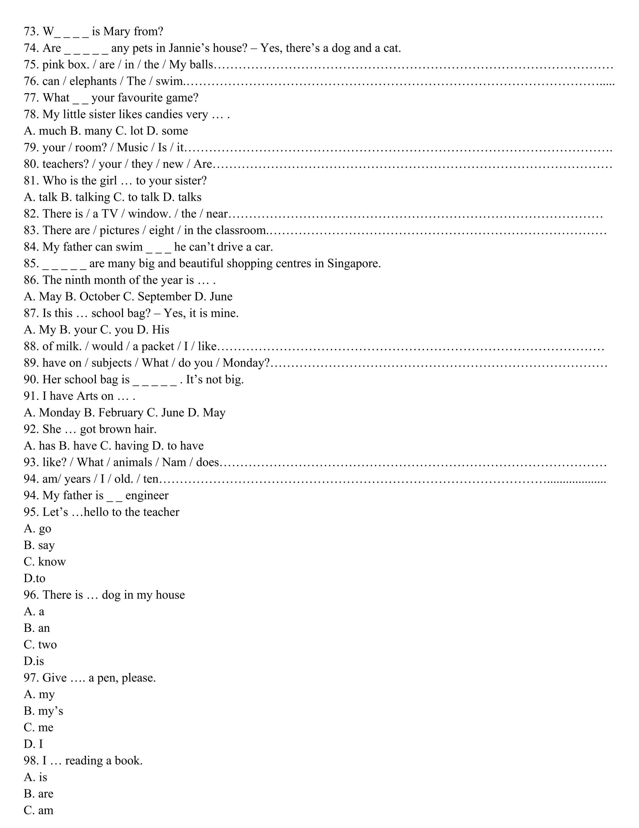 73. W_ _ _ _ is Mary from?
74. Are _ _ _ _ _ any pets in Jannie’s house? – Yes, there’s a dog and a cat.
75. pink box. / are / in / the / My balls……………………………………………………………………………………
76. can / elephants / The / swim.……………………………………………………………………………………….....
77. What _ _ your favourite game?
78. My little sister likes candies very … .
A. much B. many C. lot D. some
79. your / room? / Music / Is / it………………………………………………………………………………………….
80. teachers? / your / they / new / Are……………………………………………………………………………………
81. Who is the girl … to your sister?
A. talk B. talking C. to talk D. talks
82. There is / a TV / window. / the / near………………………………………………………………………………
83. There are / pictures / eight / in the classroom.………………………………………………………………………
84. My father can swim _ _ _ he can’t drive a car.
85. _ _ _ _ _ are many big and beautiful shopping centres in Singapore.
86. The ninth month of the year is … .
A. May B. October C. September D. June
87. Is this … school bag? – Yes, it is mine.
A. My B. your C. you D. His
88. of milk. / would / a packet / I / like…………………………………………………………………………………
89. have on / subjects / What / do you / Monday?………………………………………………………………………
90. Her school bag is _ _ _ _ _ . It’s not big.
91. I have Arts on … .
A. Monday B. February C. June D. May
92. She … got brown hair.
A. has B. have C. having D. to have
93. like? / What / animals / Nam / does…………………………………………………………………………………
94. am/ years / I / old. / ten…………………………………………………………………………………...................
94. My father is _ _ engineer
95. Let’s …hello to the teacher
A. go
B. say
C. know
D.to
96. There is … dog in my house
A. a
B. an
C. two
D.is
97. Give …. a pen, please.
A. my
B. my’s
C. me
D. I
98. I … reading a book.
A. is
B. are
C. am
 