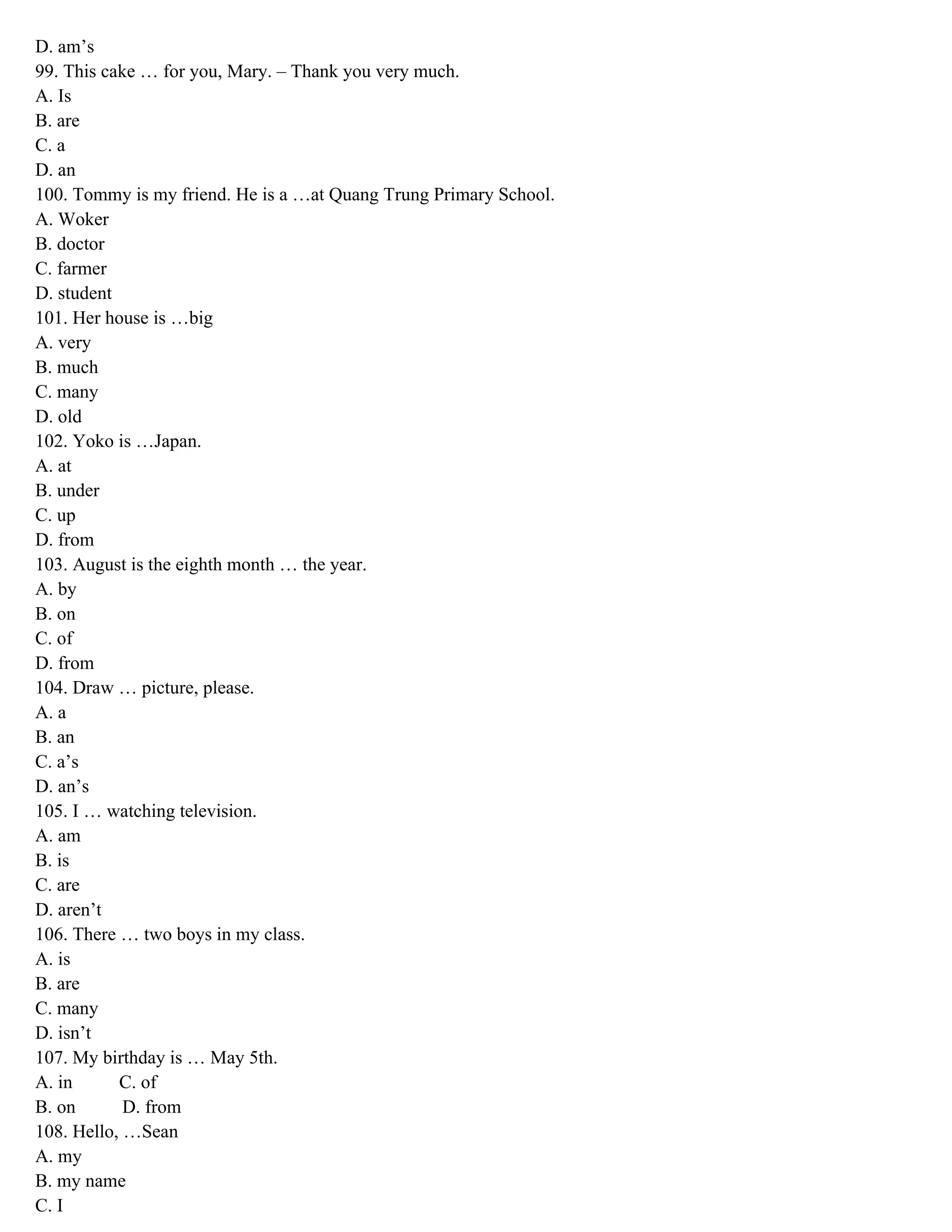 D. am’s
99. This cake … for you, Mary. – Thank you very much.
A. Is
B. are
C. a
D. an
100. Tommy is my friend. He is a …at Quang Trung Primary School.
A. Woker
B. doctor
C. farmer
D. student
101. Her house is …big
A. very
B. much
C. many
D. old
102. Yoko is …Japan.
A. at
B. under
C. up
D. from
103. August is the eighth month … the year.
A. by
B. on
C. of
D. from
104. Draw … picture, please.
A. a
B. an
C. a’s
D. an’s
105. I … watching television.
A. am
B. is
C. are
D. aren’t
106. There … two boys in my class.
A. is
B. are
C. many
D. isn’t
107. My birthday is … May 5th.
A. in C. of
B. on D. from
108. Hello, …Sean
A. my
B. my name
C. I
 