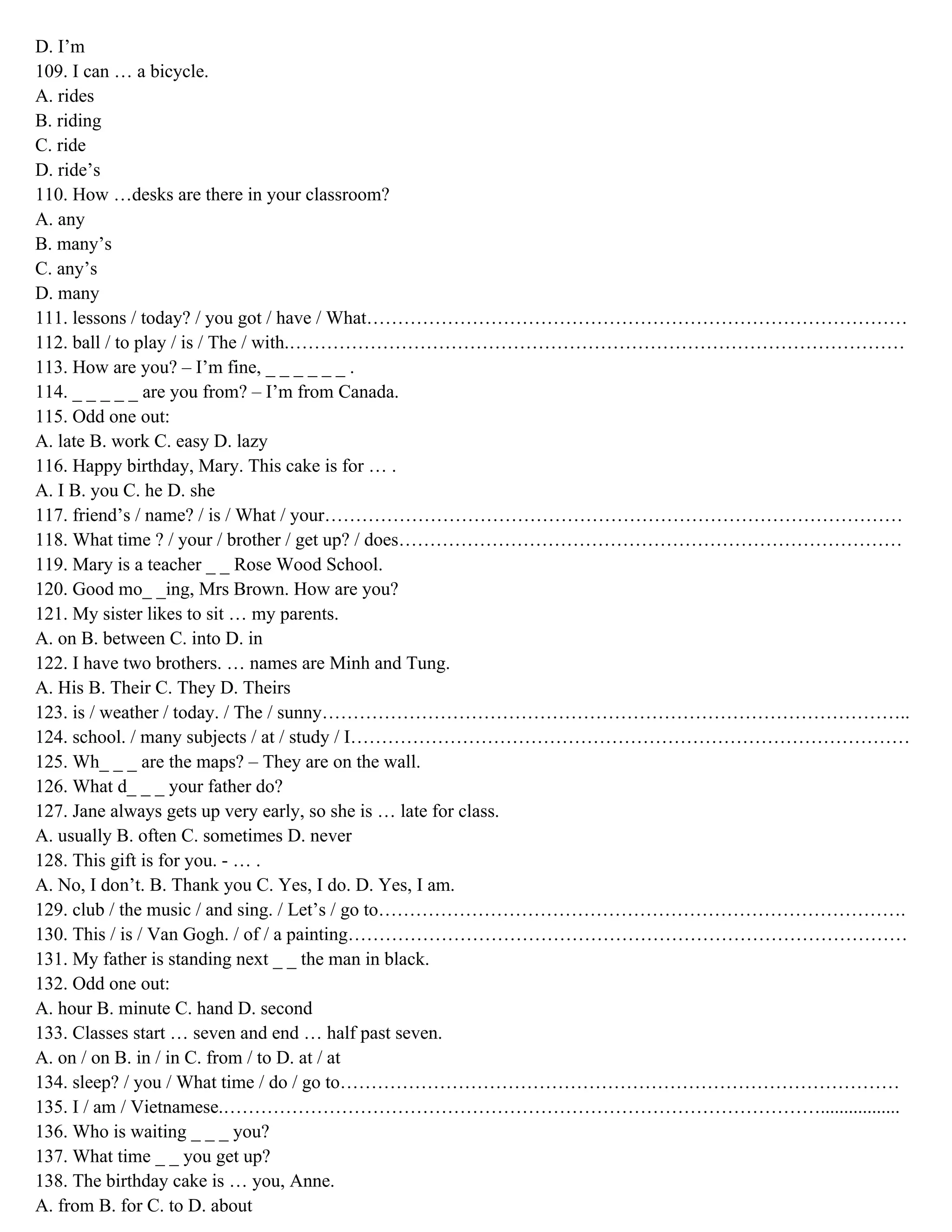 D. I’m
109. I can … a bicycle.
A. rides
B. riding
C. ride
D. ride’s
110. How …desks are there in your classroom?
A. any
B. many’s
C. any’s
D. many
111. lessons / today? / you got / have / What……………………………………………………………………………
112. ball / to play / is / The / with.………………………………………………………………………………………
113. How are you? – I’m fine, _ _ _ _ _ _ .
114. _ _ _ _ _ are you from? – I’m from Canada.
115. Odd one out:
A. late B. work C. easy D. lazy
116. Happy birthday, Mary. This cake is for … .
A. I B. you C. he D. she
117. friend’s / name? / is / What / your…………………………………………………………………………………
118. What time ? / your / brother / get up? / does………………………………………………………………………
119. Mary is a teacher _ _ Rose Wood School.
120. Good mo_ _ing, Mrs Brown. How are you?
121. My sister likes to sit … my parents.
A. on B. between C. into D. in
122. I have two brothers. … names are Minh and Tung.
A. His B. Their C. They D. Theirs
123. is / weather / today. / The / sunny…………………………………………………………………………………..
124. school. / many subjects / at / study / I………………………………………………………………………………
125. Wh_ _ _ are the maps? – They are on the wall.
126. What d_ _ _ your father do?
127. Jane always gets up very early, so she is … late for class.
A. usually B. often C. sometimes D. never
128. This gift is for you. - … .
A. No, I don’t. B. Thank you C. Yes, I do. D. Yes, I am.
129. club / the music / and sing. / Let’s / go to………………………………………………………………………….
130. This / is / Van Gogh. / of / a painting………………………………………………………………………………
131. My father is standing next _ _ the man in black.
132. Odd one out:
A. hour B. minute C. hand D. second
133. Classes start … seven and end … half past seven.
A. on / on B. in / in C. from / to D. at / at
134. sleep? / you / What time / do / go to………………………………………………………………………………
135. I / am / Vietnamese.…………………………………………………………………………………….................
136. Who is waiting _ _ _ you?
137. What time _ _ you get up?
138. The birthday cake is … you, Anne.
A. from B. for C. to D. about
 
