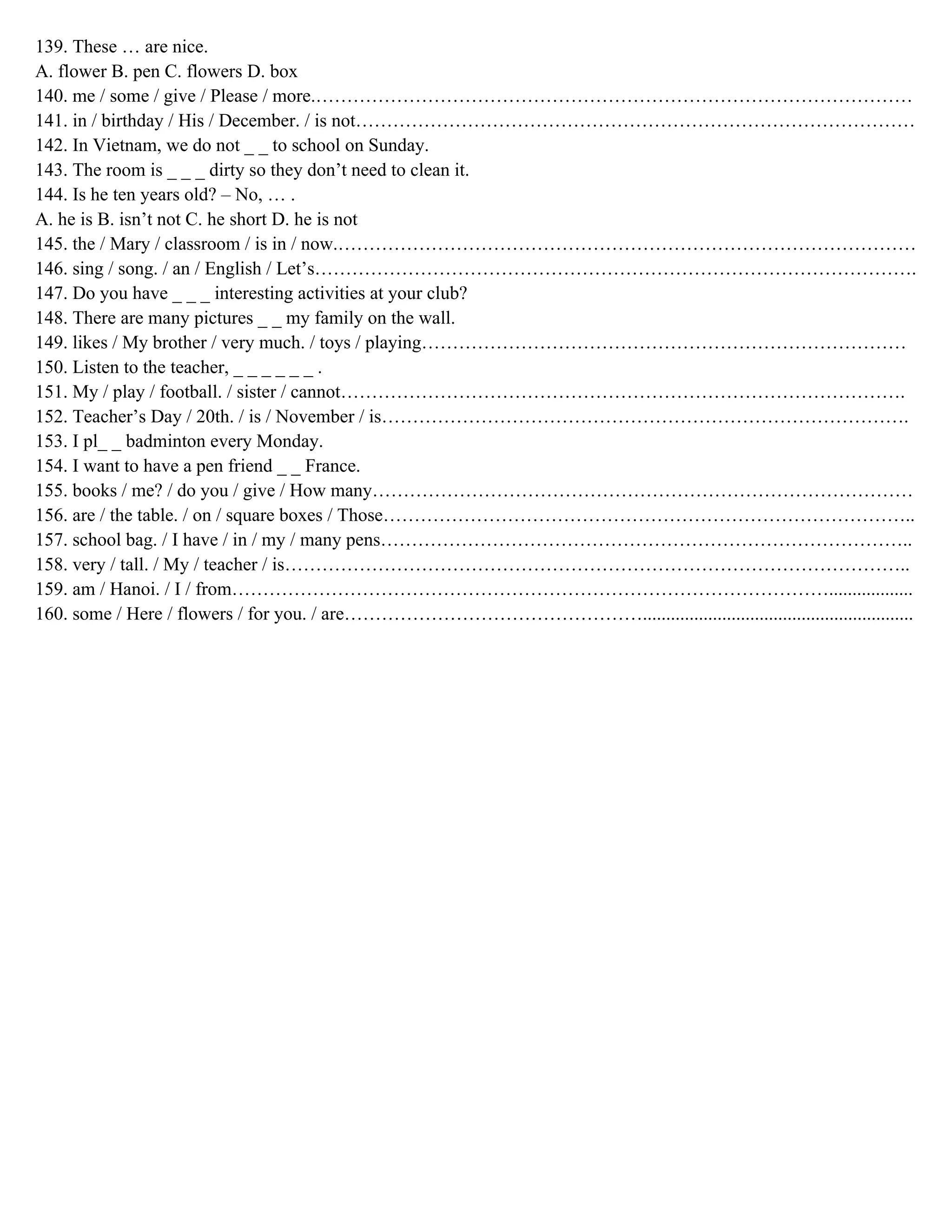 139. These … are nice.
A. flower B. pen C. flowers D. box
140. me / some / give / Please / more.……………………………………………………………………………………
141. in / birthday / His / December. / is not………………………………………………………………………………
142. In Vietnam, we do not _ _ to school on Sunday.
143. The room is _ _ _ dirty so they don’t need to clean it.
144. Is he ten years old? – No, … .
A. he is B. isn’t not C. he short D. he is not
145. the / Mary / classroom / is in / now.…………………………………………………………………………………
146. sing / song. / an / English / Let’s…………………………………………………………………………………….
147. Do you have _ _ _ interesting activities at your club?
148. There are many pictures _ _ my family on the wall.
149. likes / My brother / very much. / toys / playing……………………………………………………………………
150. Listen to the teacher, _ _ _ _ _ _ .
151. My / play / football. / sister / cannot……………………………………………………………………………….
152. Teacher’s Day / 20th. / is / November / is………………………………………………………………………….
153. I pl_ _ badminton every Monday.
154. I want to have a pen friend _ _ France.
155. books / me? / do you / give / How many……………………………………………………………………………
156. are / the table. / on / square boxes / Those…………………………………………………………………………..
157. school bag. / I have / in / my / many pens…………………………………………………………………………..
158. very / tall. / My / teacher / is………………………………………………………………………………………..
159. am / Hanoi. / I / from……………………………………………………………………………………..................
160. some / Here / flowers / for you. / are…………………………………………..........................................................
 