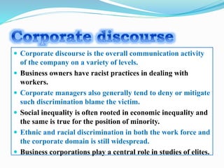  Corporate discourse is the overall communication activity
of the company on a variety of levels.
 Business owners have racist practices in dealing with
workers.
 Corporate managers also generally tend to deny or mitigate
such discrimination blame the victim.
 Social inequality is often rooted in economic inequality and
the same is true for the position of minority.
 Ethnic and racial discrimination in both the work force and
the corporate domain is still widespread.
 Business corporations play a central role in studies of elites.
 
