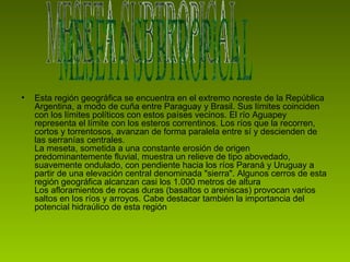 Esta región geográfica se encuentra en el extremo noreste de la República Argentina, a modo de cuña entre Paraguay y Brasil. Sus límites coinciden con los límites políticos con estos países vecinos. El río Aguapey representa el límite con los esteros correntinos. Los ríos que la recorren, cortos y torrentosos, avanzan de forma paralela entre sí y descienden de las serranías centrales. La meseta, sometida a una constante erosión de origen predominantemente fluvial, muestra un relieve de tipo abovedado, suavemente ondulado, con pendiente hacia los ríos Paraná y Uruguay a partir de una elevación central denominada "sierra". Algunos cerros de esta región geográfica alcanzan casi los 1.000 metros de altura Los afloramientos de rocas duras (basaltos o areniscas) provocan varios saltos en los ríos y arroyos. Cabe destacar también la importancia del potencial hidraúlico de esta región  MESETA SUBTROPICAL 