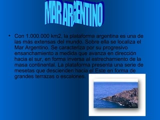 Con 1.000.000 km2, la plataforma argentina es una de las más extensas del mundo. Sobre ella se localiza el Mar Argentino. Se caracteriza por su progresivo ensanchamiento a medida que avanza en dirección hacia el sur, en forma inversa al estrechamiento de la masa continental. La plataforma presenta una serie de mesetas que descienden hacia el Este en forma de grandes terrazas o escalones.  MAR ARGENTINO 