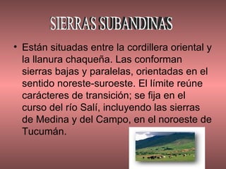 Están situadas entre la cordillera oriental y la llanura chaqueña. Las conforman sierras bajas y paralelas, orientadas en el sentido noreste-suroeste. El límite reúne carácteres de transición; se fija en el curso del río Salí, incluyendo las sierras de Medina y del Campo, en el noroeste de Tucumán.  SIERRAS SUBANDINAS 