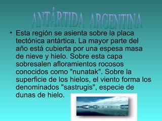 Esta región se asienta sobre la placa tectónica antártica. La mayor parte del año está cubierta por una espesa masa de nieve y hielo. Sobre esta capa sobresalen afloramientos rocosos conocidos como "nunatak". Sobre la superficie de los hielos, el viento forma los denominados "sastrugis", especie de dunas de hielo.  ANTÁRTIDA  ARGENTINA 
