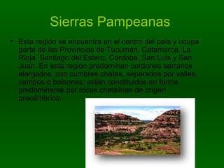 Sierras Pampeanas   Esta región se encuentra en el centro del país y ocupa parte de las Provincias de Tucumán, Catamarca, La Rioja, Santiago del Estero, Córdoba, San Luis y San Juan. En esta región predominan cordones serranos alargados, con cumbres chatas, separados por valles, campos o bolsones: están constituidos en forma predominante por rocas cristalinas de origen precámbrico.  