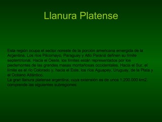 Llanura Platense Esta región ocupa el sector noreste de la porción americana emergida de la Argentina. Los ríos Pilcomayo, Paraguay y Alto Paraná definen su límite septentrional. Hacia el Oeste, los límites están representados por los piedemontes de las grandes masas montañosas occidentales. Hacia el Sur, el límite es el río Colorado y, hacia el Este, los ríos Aguapey, Uruguay, de la Plata y el Océano Atlántico.  La gran llanura platense argentina, cuya extensión es de unos 1.200.000 km2, comprende las siguientes subregiones:  
