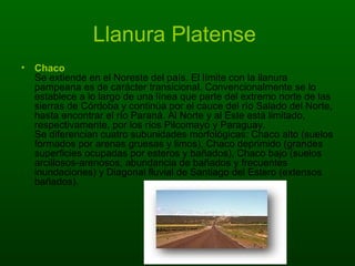 Llanura Platense  Chaco Se extiende en el Noreste del país. El límite con la llanura pampeana es de carácter transicional. Convencionalmente se lo establece a lo largo de una línea que parte del extremo norte de las sierras de Córdoba y continúa por el cauce del río Salado del Norte, hasta encontrar el río Paraná. Al Norte y al Este está limitado, respectivamente, por los ríos Pilcomayo y Paraguay. Se diferencian cuatro subunidades morfológicas: Chaco alto (suelos formados por arenas gruesas y limos), Chaco deprimido (grandes superficies ocupadas por esteros y bañados), Chaco bajo (suelos arcillosos-arenosos, abundancia de bañados y frecuentes inundaciones) y Diagonal fluvial de Santiago del Estero (extensos bañados).  