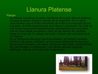 Llanura Platense . Pampa La Pampa constituye la parte meridional de la gran llanura platense. Ocuapa el sector central y oriental de la Argentina. Por lo tanto cabe señalar que el límite meridional de la llanura chaqueña es por supuesto, el límite septentrional de la llanura pampeana. Se trata de una franja transicional habitualmente representada por una línea que se traza desde el extremo norte de las sierras de Córdoba, hasta el curso del río salado del norte, a través del cual alcanza el río Paraná. En la Pampa se distingue tres subunidades: la Pampa ondulada (territorio de suave ondulació, en el cual se diferecian la barranca, las terrazas fluviales y los bajos, la Pampa deprimida (caracterizada por permanetes inundaciones) y la Pampa elevada (lagunas salitrosas, salinas y formaciones medanosas).  