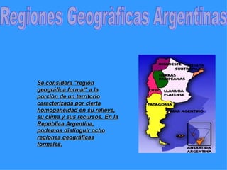 Regiones Geogràficas Argentinas Se considera &quot;región geográfica formal&quot; a la porción de un territorio caracterizada por cierta homogeneidad en su relieve, su clima y sus recursos. En la República Argentina, podemos distinguir ocho regiones geográficas formales. 