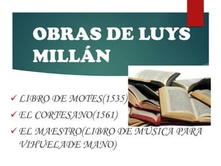 OBRAS DE LUYS
MILLÁN
 LIBRO DE MOTES(1535)
 EL CORTESANO(1561)
 EL MAESTRO(LIBRO DE MÚSICA PARA
VIHUELADE MANO)
 