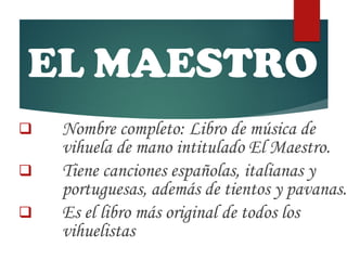 EL MAESTRO
 Nombre completo: Libro de música de
vihuela de mano intitulado El Maestro.
 Tiene canciones españolas, italianas y
portuguesas, además de tientos y pavanas.
 Es el libro más original de todos los
vihuelistas
 