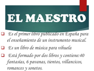 EL MAESTRO
 Es el primer libro publicado en España para
el enseñamiento de un instrumento musical.
 Es un libro de música para vihuela
 Está formado por dos libros y contiene:40
fantasías, 6 pavanas, tientos, villancicos,
romances y sonetos.
 