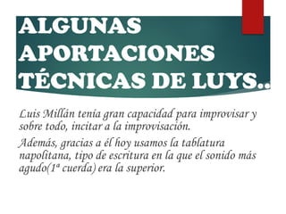 ALGUNAS
APORTACIONES
TÉCNICAS DE LUYS…
Luis Millán tenía gran capacidad para improvisar y
sobre todo, incitar a la improvisación.
Además, gracias a él hoy usamos la tablatura
napolitana, tipo de escritura en la que el sonido más
agudo(1ª cuerda) era la superior.
 